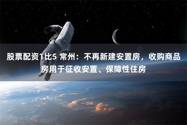 股票配资1比5 常州：不再新建安置房，收购商品房用于征收安置、保障性住房