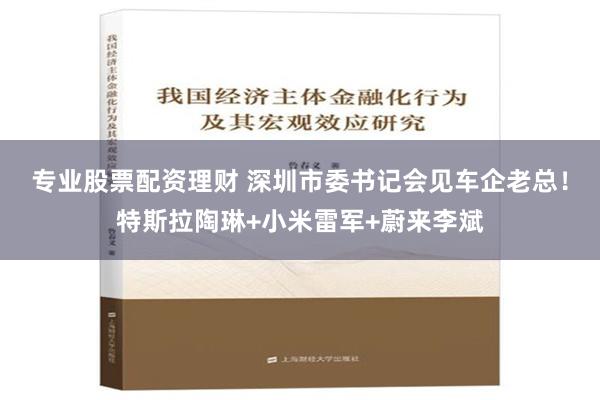 专业股票配资理财 深圳市委书记会见车企老总！特斯拉陶琳+小米雷军+蔚来李斌