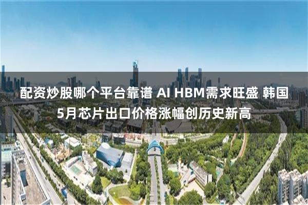 配资炒股哪个平台靠谱 AI HBM需求旺盛 韩国5月芯片出口价格涨幅创历史新高