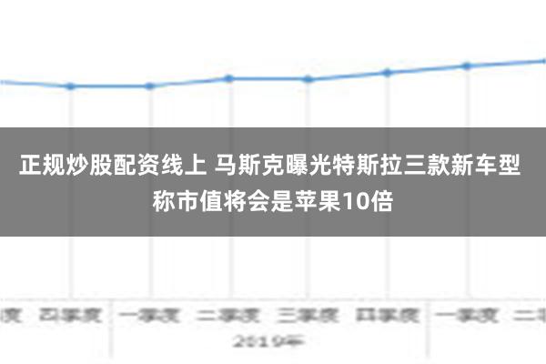 正规炒股配资线上 马斯克曝光特斯拉三款新车型 称市值将会是苹果10倍