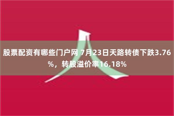 股票配资有哪些门户网 7月23日天路转债下跌3.76%，转股溢价率16.18%