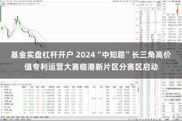 基金实盘杠杆开户 2024“中知路”长三角高价值专利运营大赛临港新片区分赛区启动