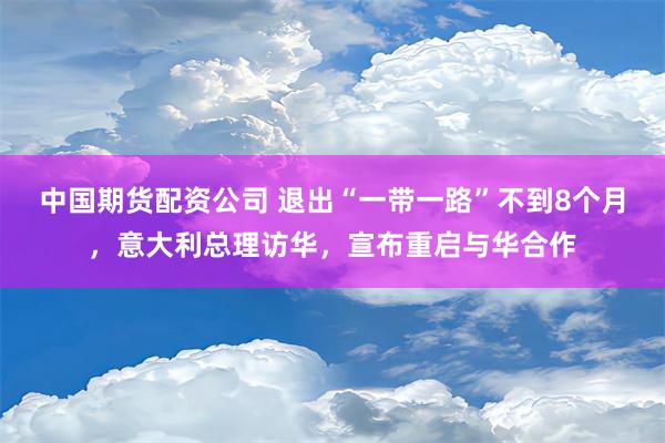 中国期货配资公司 退出“一带一路”不到8个月，意大利总理访华，宣布重启与华合作