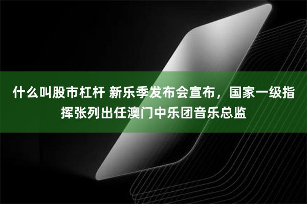 什么叫股市杠杆 新乐季发布会宣布，国家一级指挥张列出任澳门中乐团音乐总监