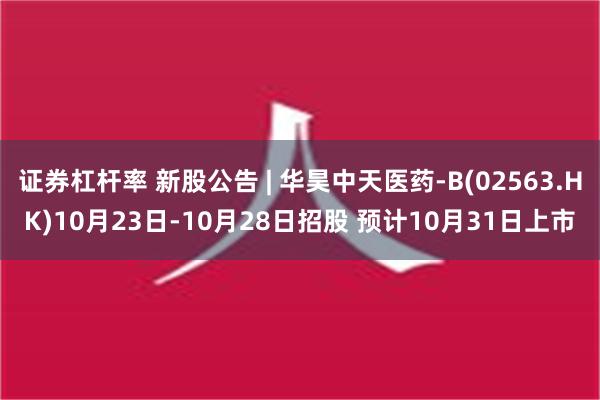 证券杠杆率 新股公告 | 华昊中天医药-B(02563.HK)10月23日-10月28日招股 预计10月31日上市