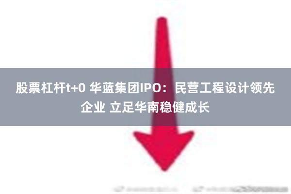 股票杠杆t+0 华蓝集团IPO：民营工程设计领先企业 立足华南稳健成长