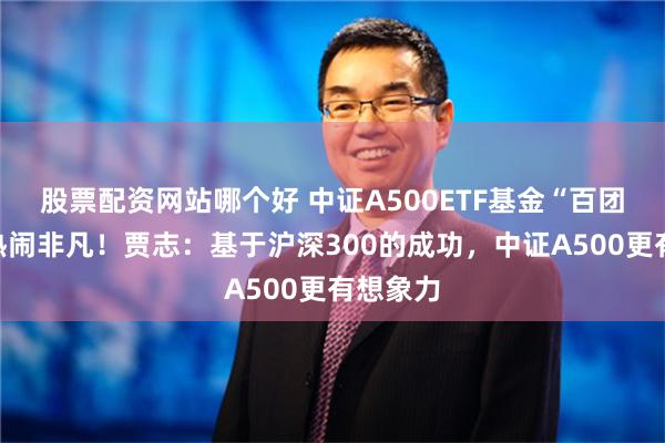 股票配资网站哪个好 中证A500ETF基金“百团大战”热闹非凡！贾志：基于沪深300的成功，中证A500更有想象力