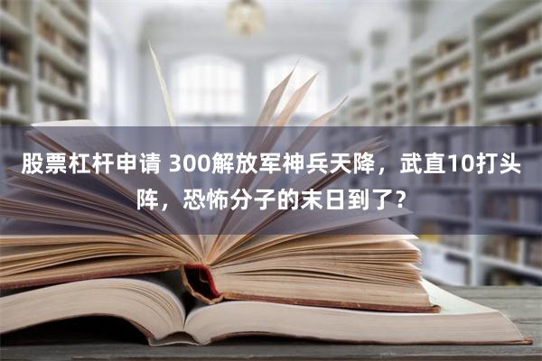 股票杠杆申请 300解放军神兵天降，武直10打头阵，恐怖分子的末日到了？