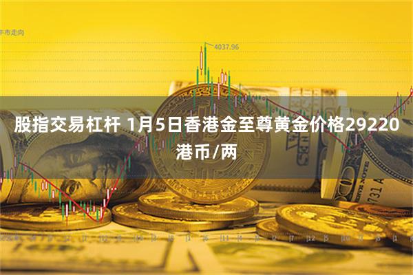 股指交易杠杆 1月5日香港金至尊黄金价格29220港币/两