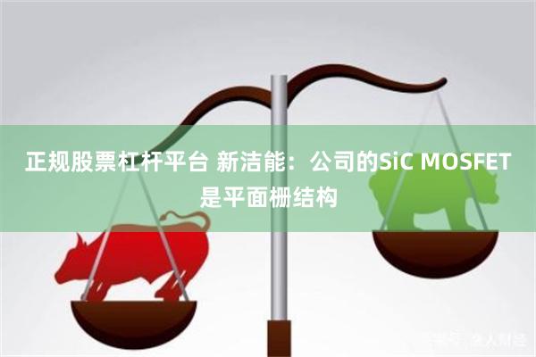 正规股票杠杆平台 新洁能：公司的SiC MOSFET是平面栅结构