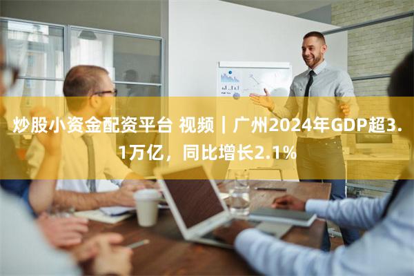 炒股小资金配资平台 视频｜广州2024年GDP超3.1万亿，同比增长2.1%