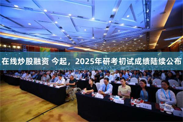 在线炒股融资 今起，2025年研考初试成绩陆续公布